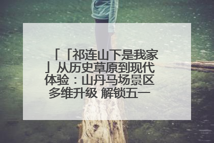 「祁连山下是我家」从历史草原到现代体验:山丹马场景区多维升级 解锁五一文旅新玩法