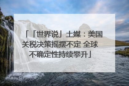 「世界说」土媒：美国关税决策摇摆不定 全球不确定性持续攀升