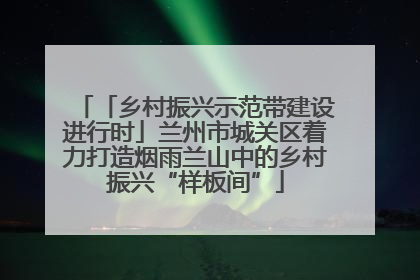 「乡村振兴示范带建设进行时」兰州市城关区着力打造烟雨兰山中的乡村振兴“样板间”