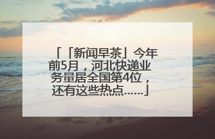 「新闻早茶」今年前5月，河北快递业务量居全国第4位，还有这些热点……