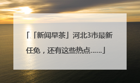 「新闻早茶」河北3市最新任免，还有这些热点……