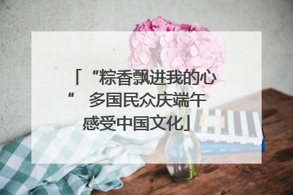 “粽香飘进我的心” 多国民众庆端午感受中国文化