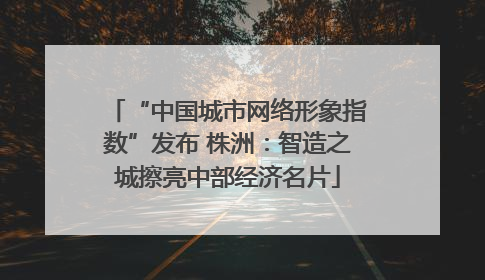 “中国城市网络形象指数”发布 株洲：智造之城擦亮中部经济名片
