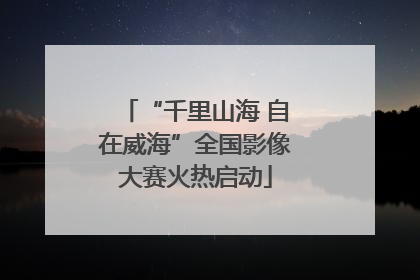 “千里山海 自在威海”全国影像大赛火热启动