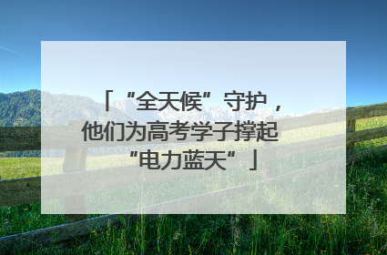“全天候”守护，他们为高考学子撑起“电力蓝天”