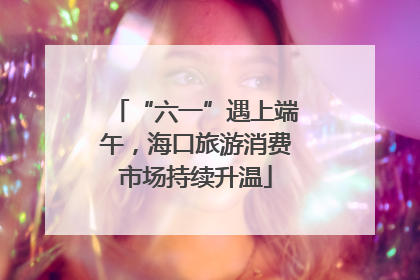 “六一”遇上端午，海口旅游消费市场持续升温
