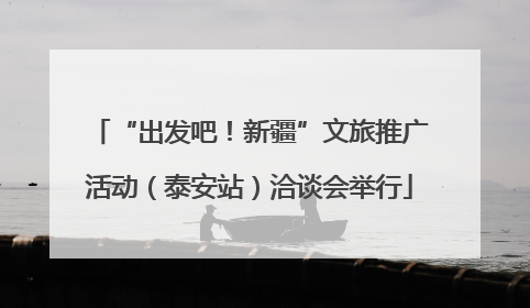 “出发吧！新疆”文旅推广活动（泰安站）洽谈会举行