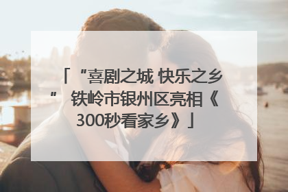 “喜剧之城 快乐之乡” 铁岭市银州区亮相《300秒看家乡》