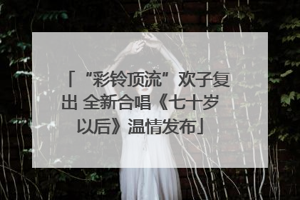 “彩铃顶流”欢子复出 全新合唱《七十岁以后》温情发布