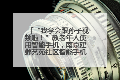 “我学会跟孙子视频啦！”教老年人使用智能手机，南京建邺艺苑社区智能手机课堂圆满落幕