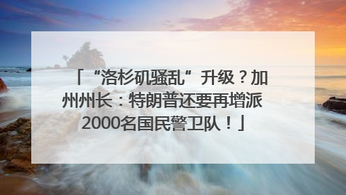 “洛杉矶骚乱”升级？加州州长：特朗普还要再增派2000名国民警卫队！
