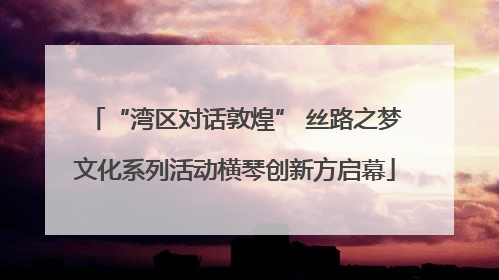 “湾区对话敦煌” 丝路之梦文化系列活动横琴创新方启幕