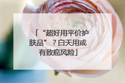 “超好用平价护肤品”？白天用或有致癌风险