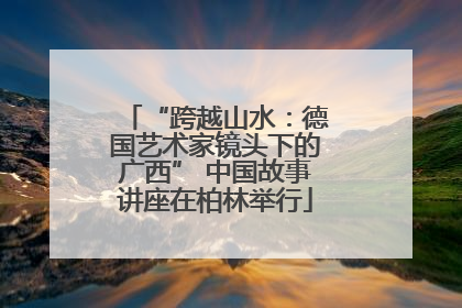 “跨越山水：德国艺术家镜头下的广西” 中国故事讲座在柏林举行