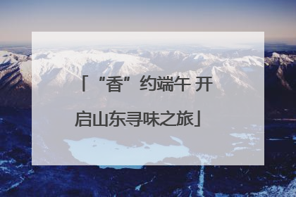 “香”约端午 开启山东寻味之旅