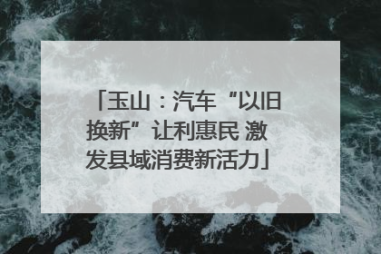 玉山：汽车“以旧换新”让利惠民 激发县域消费新活力