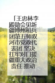 王忠林李殿勋会见新疆博州和兵团第五师双河市党政代表团 坚决扛牢对口援疆重大政治责任 推动双方实现优势互补务实合作