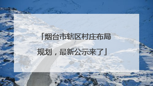 烟台市辖区村庄布局规划，最新公示来了
