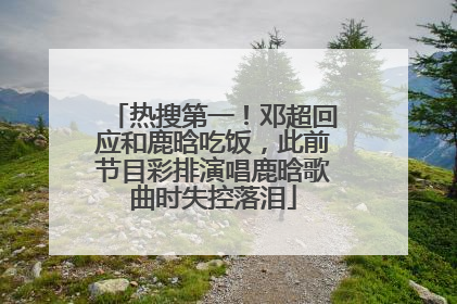 热搜第一！邓超回应和鹿晗吃饭，此前节目彩排演唱鹿晗歌曲时失控落泪
