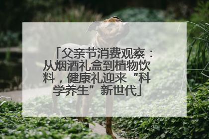 父亲节消费观察：从烟酒礼盒到植物饮料，健康礼迎来“科学养生”新世代