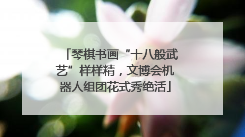 琴棋书画“十八般武艺”样样精，文博会机器人组团花式秀绝活