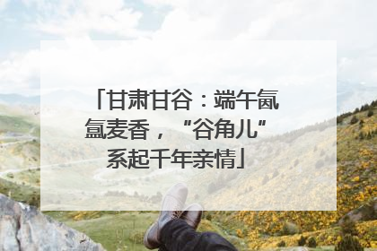 甘肃甘谷：端午氤氲麦香，“谷角儿”系起千年亲情