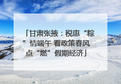 甘肃张掖：税惠“粽”情端午 看政策春风点“燃”假期经济