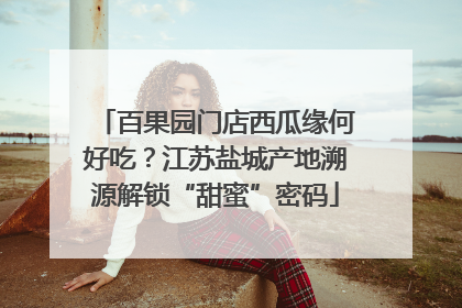 百果园门店西瓜缘何好吃？江苏盐城产地溯源解锁“甜蜜”密码