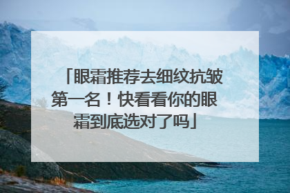 眼霜推荐去细纹抗皱第一名！快看看你的眼霜到底选对了吗
