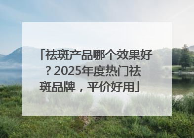 祛斑产品哪个效果好？2025年度热门祛斑品牌，平价好用