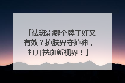 祛斑霜哪个牌子好又有效？护肤界守护神，打开祛斑新视界！