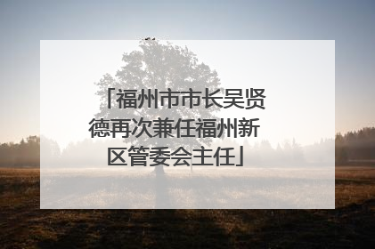 福州市市长吴贤德再次兼任福州新区管委会主任