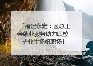 福建永定：区总工会就业服务助力职校毕业生扬帆职场