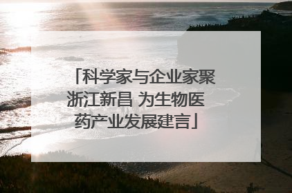 科学家与企业家聚浙江新昌 为生物医药产业发展建言