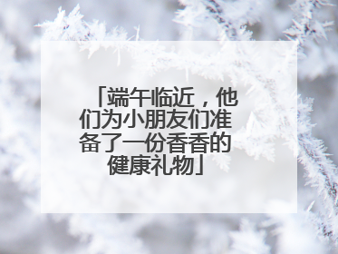 端午临近，他们为小朋友们准备了一份香香的健康礼物