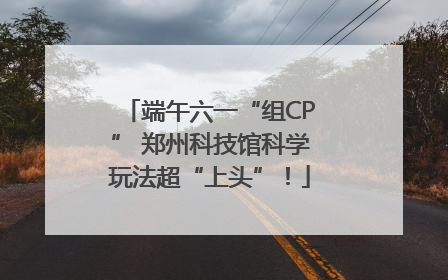 端午六一“组CP” 郑州科技馆科学玩法超“上头”！