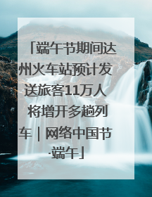 端午节期间达州火车站预计发送旅客11万人 将增开多趟列车｜网络中国节·端午
