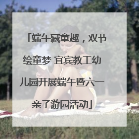 端午藏童趣，双节绘童梦 宜宾教工幼儿园开展端午暨六一亲子游园活动
