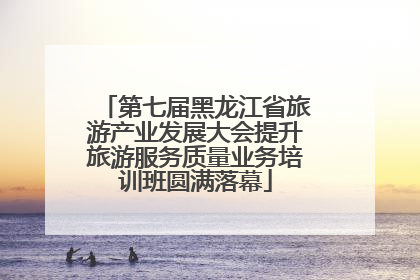 第七届黑龙江省旅游产业发展大会提升旅游服务质量业务培训班圆满落幕