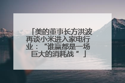 美的董事长方洪波再谈小米进入家电行业：“谁赢都是一场巨大的消耗战 ”
