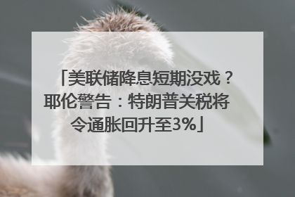 美联储降息短期没戏？耶伦警告：特朗普关税将令通胀回升至3%