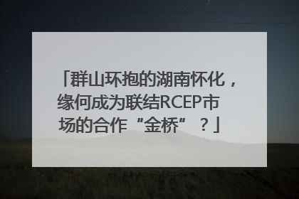 群山环抱的湖南怀化，缘何成为联结RCEP市场的合作“金桥”？