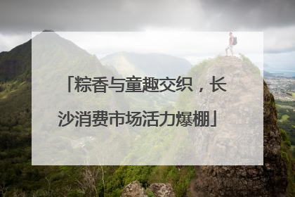 粽香与童趣交织，长沙消费市场活力爆棚