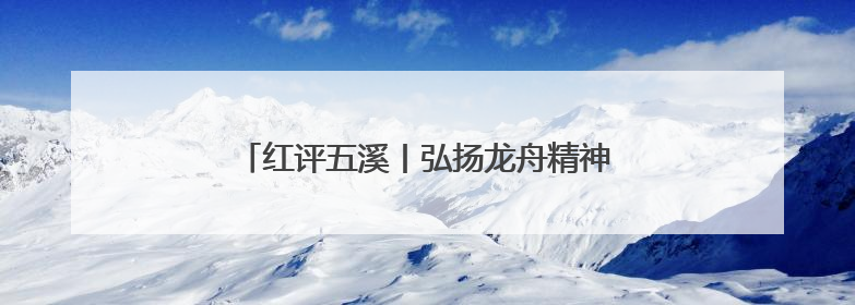 红评五溪丨弘扬龙舟精神，推动怀化高质量发展