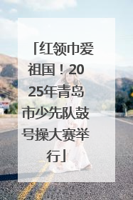 红领巾爱祖国！2025年青岛市少先队鼓号操大赛举行