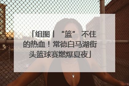 组图丨“篮” 不住的热血！常德白马湖街头篮球赛燃爆夏夜