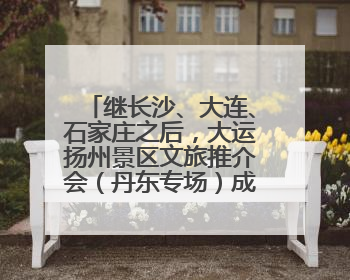 继长沙、大连、石家庄之后，大运扬州景区文旅推介会（丹东专场）成功举办