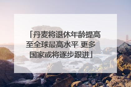 丹麦将退休年龄提高至全球最高水平 更多国家或将逐步跟进