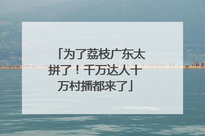 为了荔枝广东太拼了！千万达人十万村播都来了