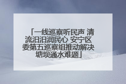 一线巡察听民声 清流汨汨润民心 安宁区委第五巡察组推动解决塘坝通水难题